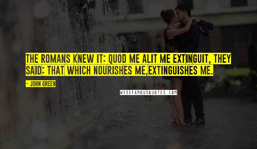 John Green Quotes: The Romans knew it: quod me alit me extinguit, they said: That which nourishes me,extinguishes me.