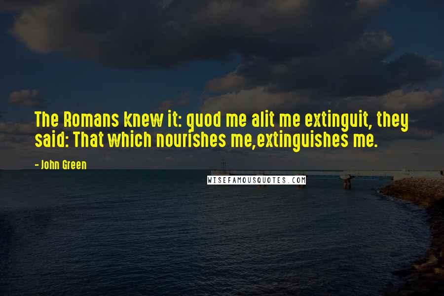 John Green Quotes: The Romans knew it: quod me alit me extinguit, they said: That which nourishes me,extinguishes me.