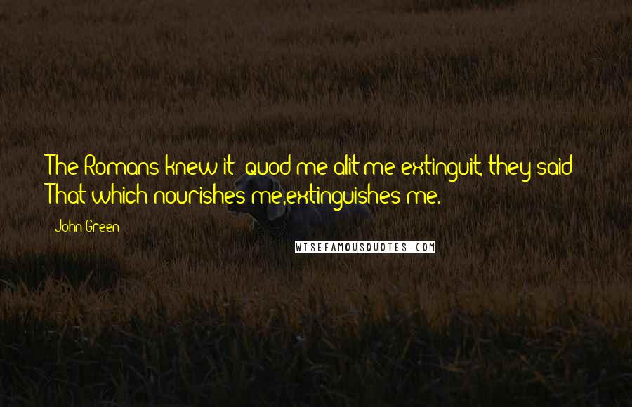 John Green Quotes: The Romans knew it: quod me alit me extinguit, they said: That which nourishes me,extinguishes me.