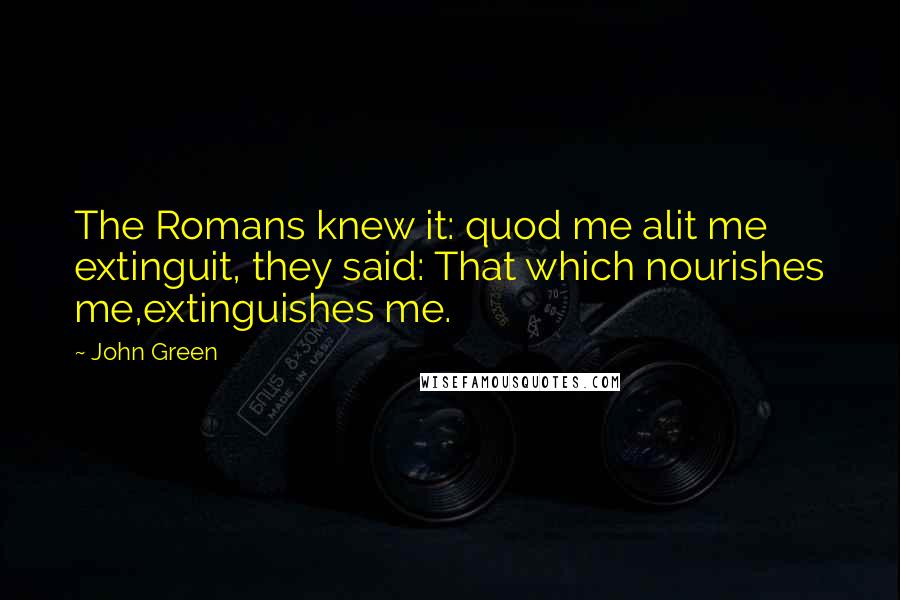 John Green Quotes: The Romans knew it: quod me alit me extinguit, they said: That which nourishes me,extinguishes me.