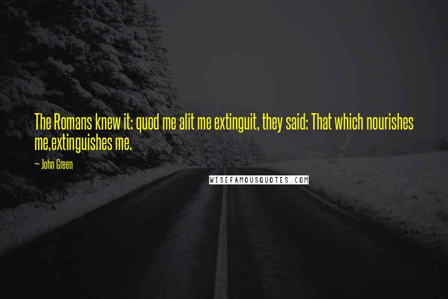 John Green Quotes: The Romans knew it: quod me alit me extinguit, they said: That which nourishes me,extinguishes me.