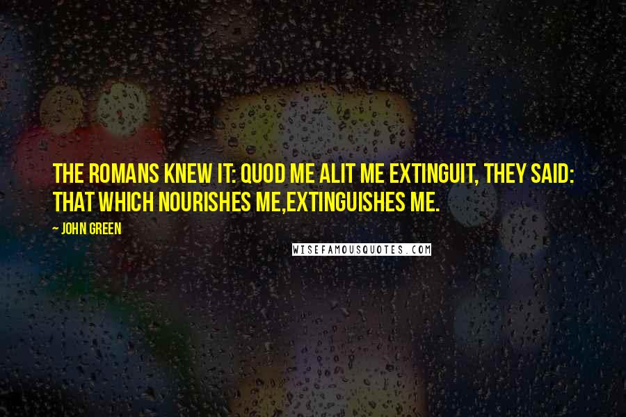 John Green Quotes: The Romans knew it: quod me alit me extinguit, they said: That which nourishes me,extinguishes me.