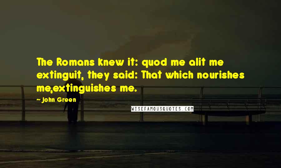 John Green Quotes: The Romans knew it: quod me alit me extinguit, they said: That which nourishes me,extinguishes me.