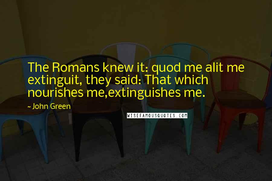 John Green Quotes: The Romans knew it: quod me alit me extinguit, they said: That which nourishes me,extinguishes me.