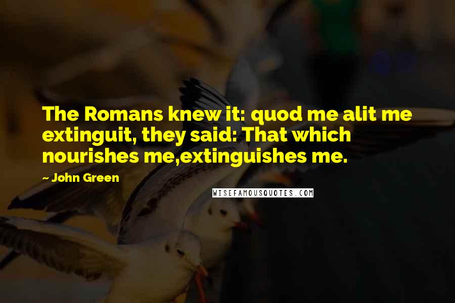 John Green Quotes: The Romans knew it: quod me alit me extinguit, they said: That which nourishes me,extinguishes me.
