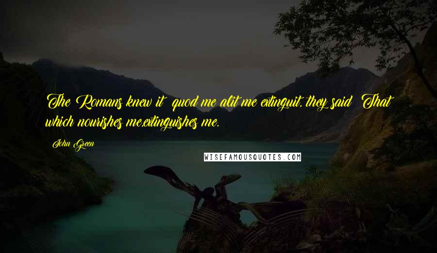 John Green Quotes: The Romans knew it: quod me alit me extinguit, they said: That which nourishes me,extinguishes me.
