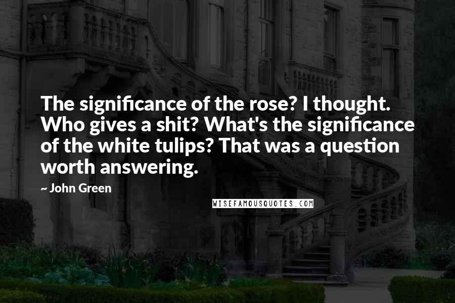 John Green Quotes: The significance of the rose? I thought. Who gives a shit? What's the significance of the white tulips? That was a question worth answering.