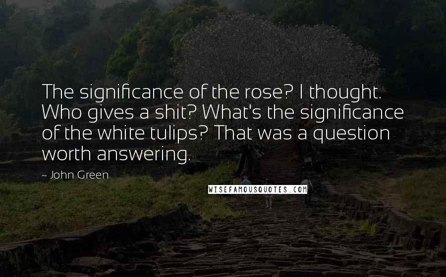 John Green Quotes: The significance of the rose? I thought. Who gives a shit? What's the significance of the white tulips? That was a question worth answering.