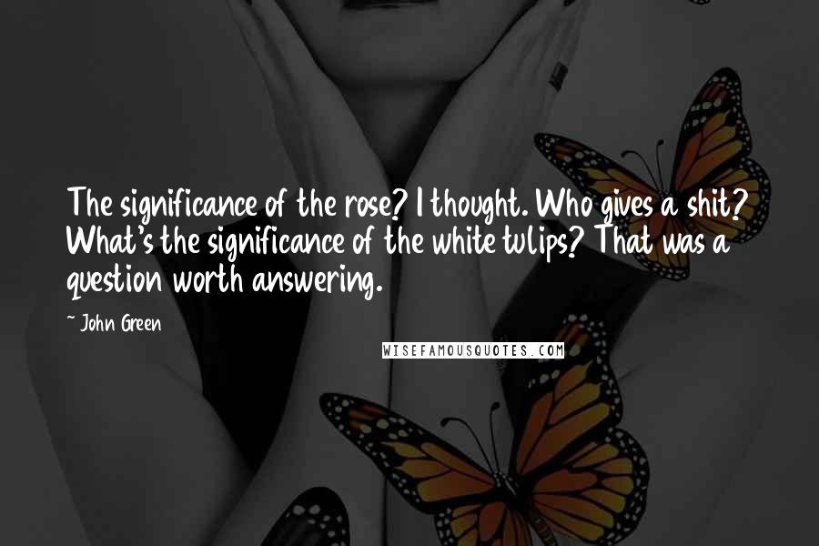 John Green Quotes: The significance of the rose? I thought. Who gives a shit? What's the significance of the white tulips? That was a question worth answering.