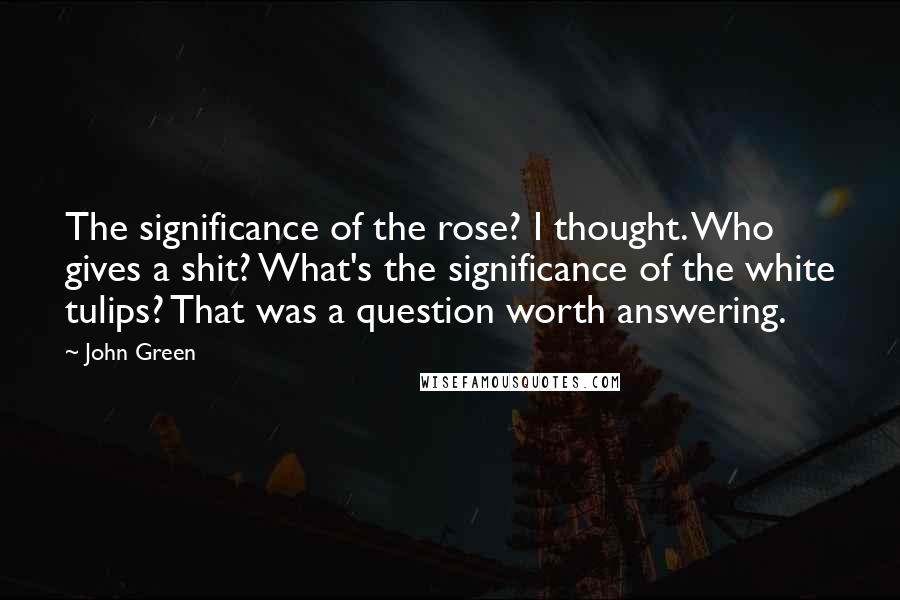 John Green Quotes: The significance of the rose? I thought. Who gives a shit? What's the significance of the white tulips? That was a question worth answering.