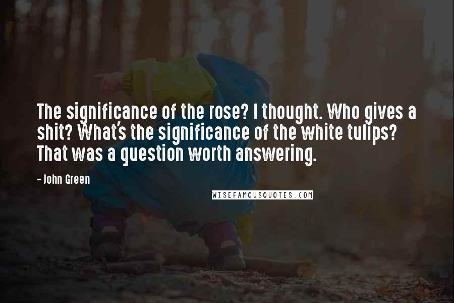 John Green Quotes: The significance of the rose? I thought. Who gives a shit? What's the significance of the white tulips? That was a question worth answering.