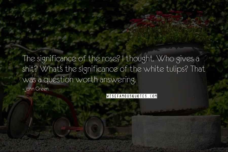 John Green Quotes: The significance of the rose? I thought. Who gives a shit? What's the significance of the white tulips? That was a question worth answering.