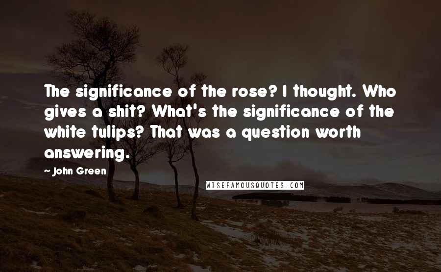 John Green Quotes: The significance of the rose? I thought. Who gives a shit? What's the significance of the white tulips? That was a question worth answering.