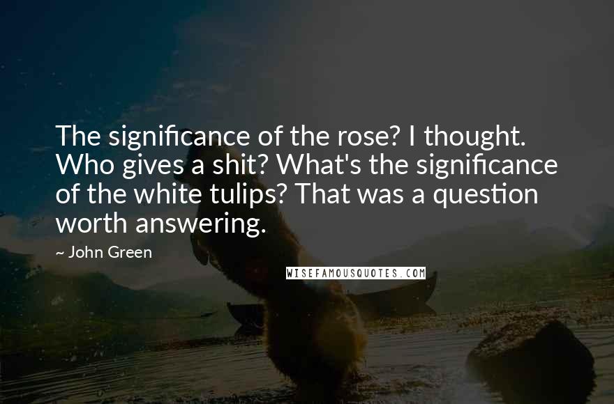 John Green Quotes: The significance of the rose? I thought. Who gives a shit? What's the significance of the white tulips? That was a question worth answering.