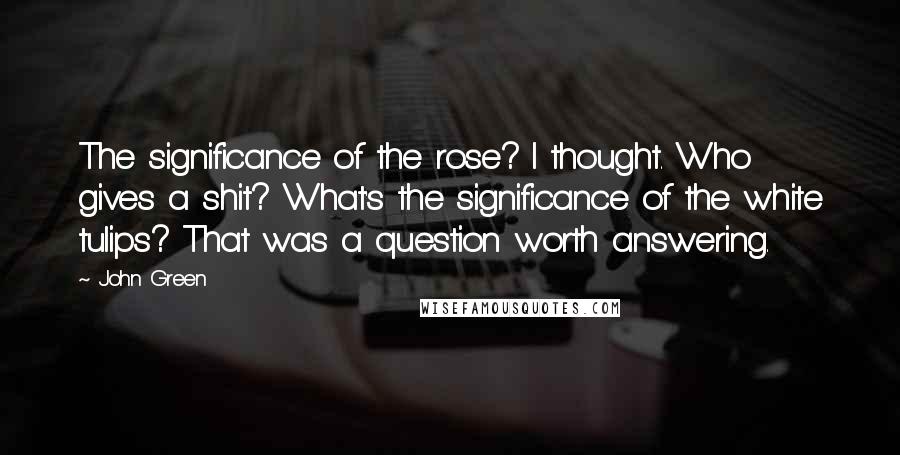 John Green Quotes: The significance of the rose? I thought. Who gives a shit? What's the significance of the white tulips? That was a question worth answering.