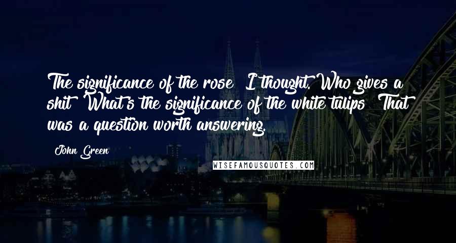John Green Quotes: The significance of the rose? I thought. Who gives a shit? What's the significance of the white tulips? That was a question worth answering.