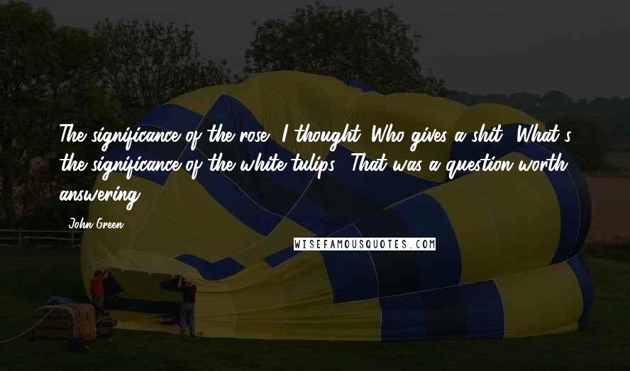 John Green Quotes: The significance of the rose? I thought. Who gives a shit? What's the significance of the white tulips? That was a question worth answering.