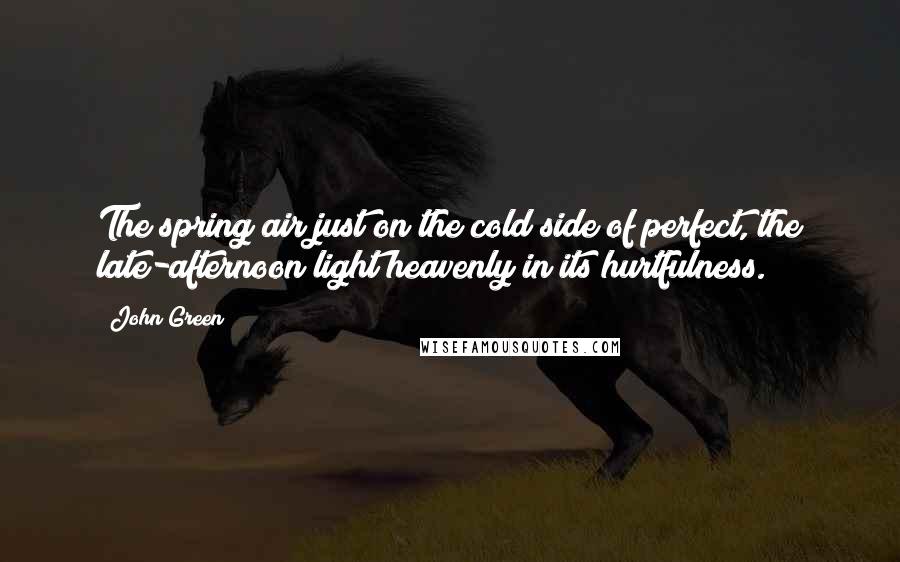 John Green Quotes: The spring air just on the cold side of perfect, the late-afternoon light heavenly in its hurtfulness.