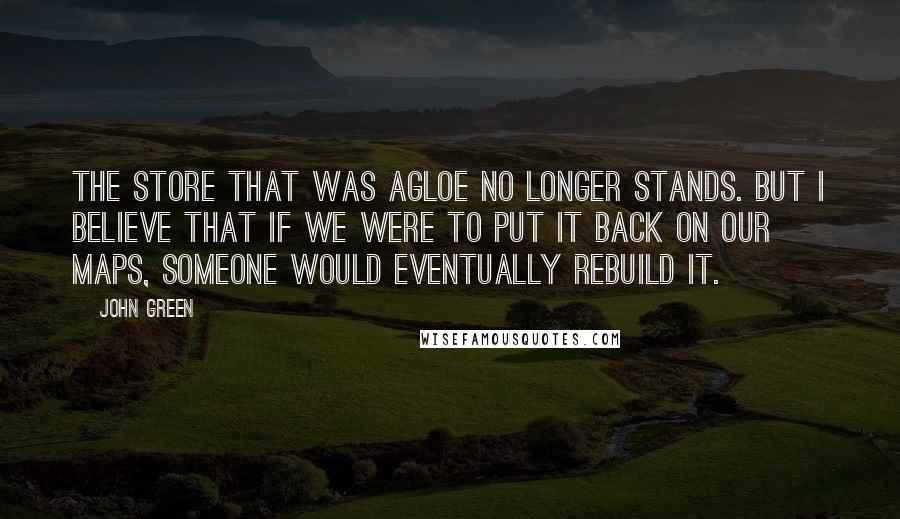 John Green Quotes: The store that was Agloe no longer stands. But I believe that if we were to put it back on our maps, someone would eventually rebuild it.