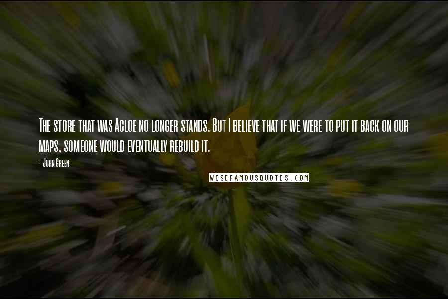 John Green Quotes: The store that was Agloe no longer stands. But I believe that if we were to put it back on our maps, someone would eventually rebuild it.