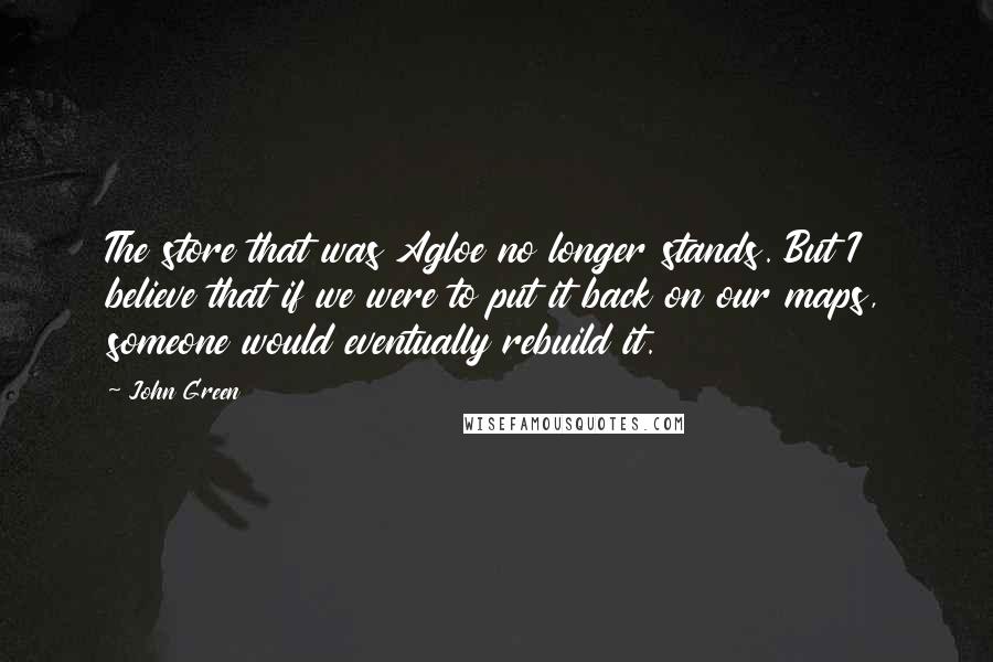 John Green Quotes: The store that was Agloe no longer stands. But I believe that if we were to put it back on our maps, someone would eventually rebuild it.