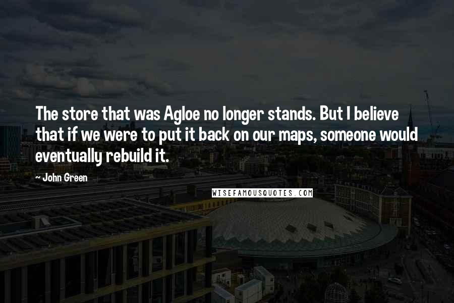 John Green Quotes: The store that was Agloe no longer stands. But I believe that if we were to put it back on our maps, someone would eventually rebuild it.
