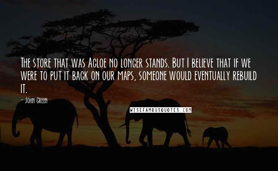 John Green Quotes: The store that was Agloe no longer stands. But I believe that if we were to put it back on our maps, someone would eventually rebuild it.