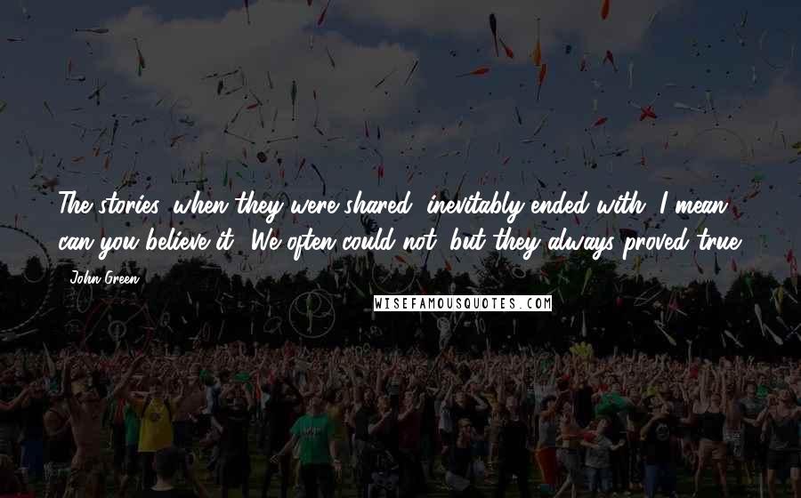 John Green Quotes: The stories, when they were shared, inevitably ended with, I mean, can you believe it? We often could not, but they always proved true.
