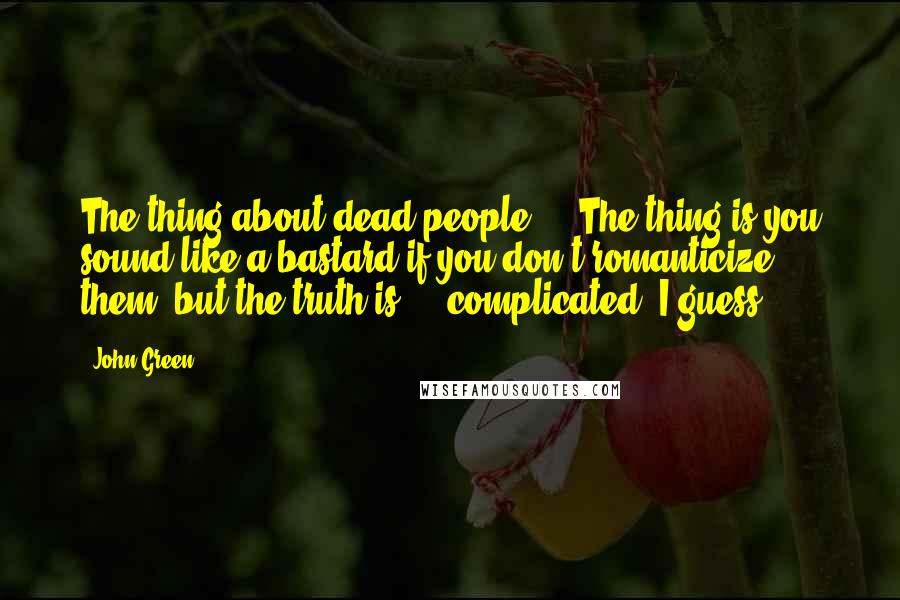 John Green Quotes: The thing about dead people ... The thing is you sound like a bastard if you don't romanticize them, but the truth is ... complicated, I guess.