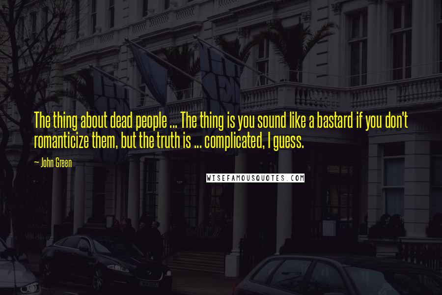 John Green Quotes: The thing about dead people ... The thing is you sound like a bastard if you don't romanticize them, but the truth is ... complicated, I guess.