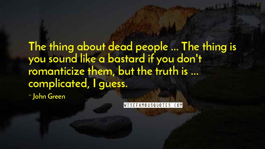 John Green Quotes: The thing about dead people ... The thing is you sound like a bastard if you don't romanticize them, but the truth is ... complicated, I guess.