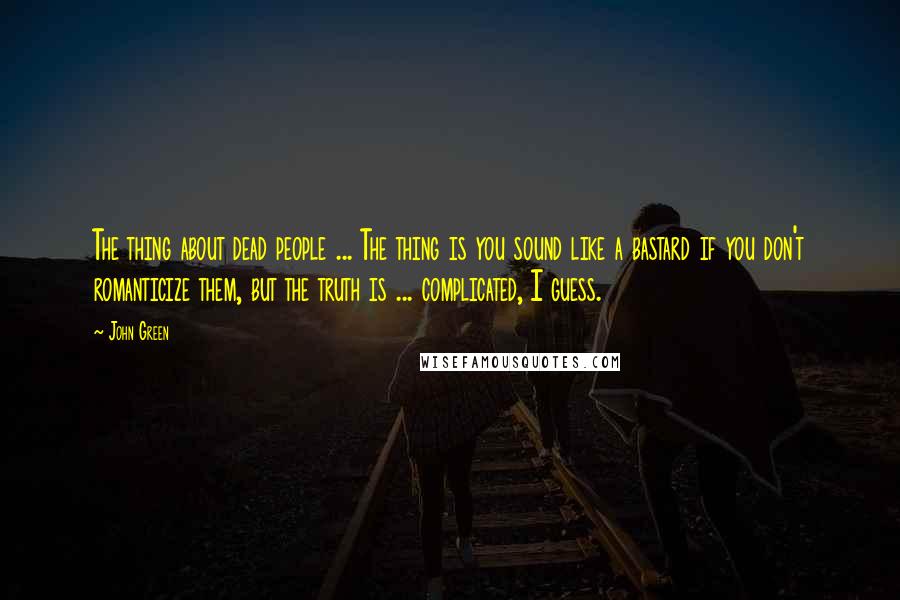 John Green Quotes: The thing about dead people ... The thing is you sound like a bastard if you don't romanticize them, but the truth is ... complicated, I guess.