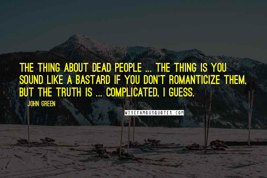 John Green Quotes: The thing about dead people ... The thing is you sound like a bastard if you don't romanticize them, but the truth is ... complicated, I guess.