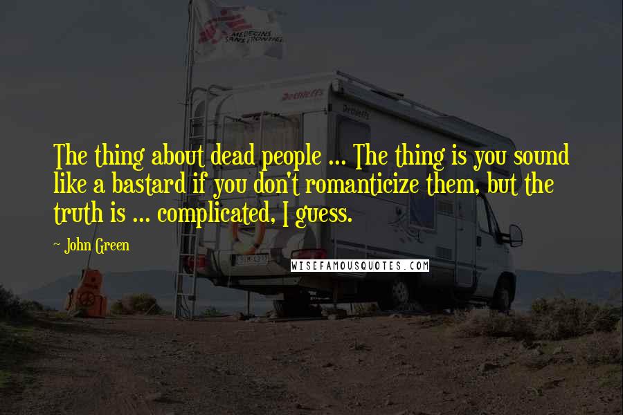 John Green Quotes: The thing about dead people ... The thing is you sound like a bastard if you don't romanticize them, but the truth is ... complicated, I guess.