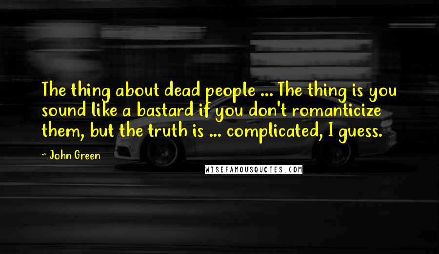 John Green Quotes: The thing about dead people ... The thing is you sound like a bastard if you don't romanticize them, but the truth is ... complicated, I guess.