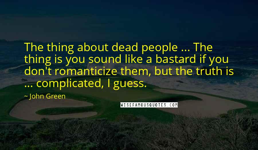 John Green Quotes: The thing about dead people ... The thing is you sound like a bastard if you don't romanticize them, but the truth is ... complicated, I guess.