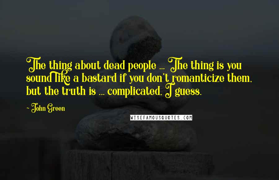 John Green Quotes: The thing about dead people ... The thing is you sound like a bastard if you don't romanticize them, but the truth is ... complicated, I guess.