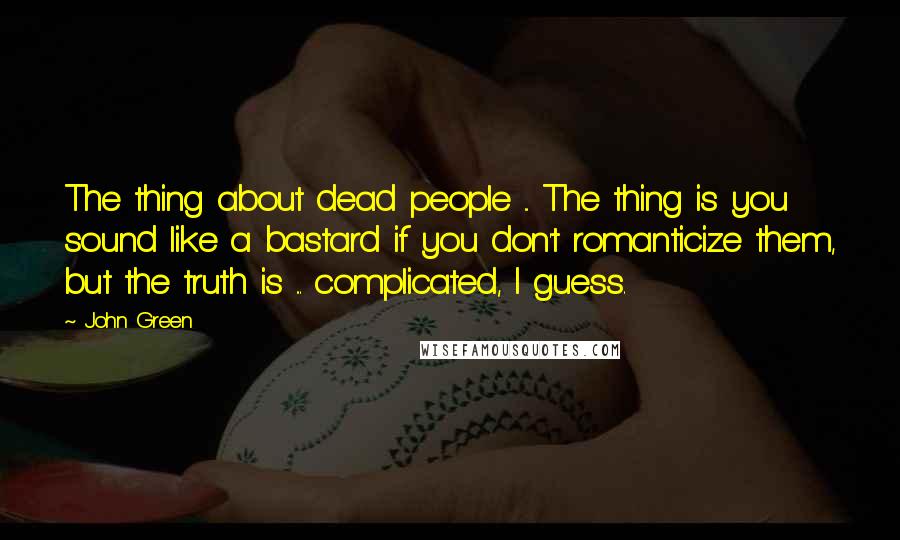 John Green Quotes: The thing about dead people ... The thing is you sound like a bastard if you don't romanticize them, but the truth is ... complicated, I guess.