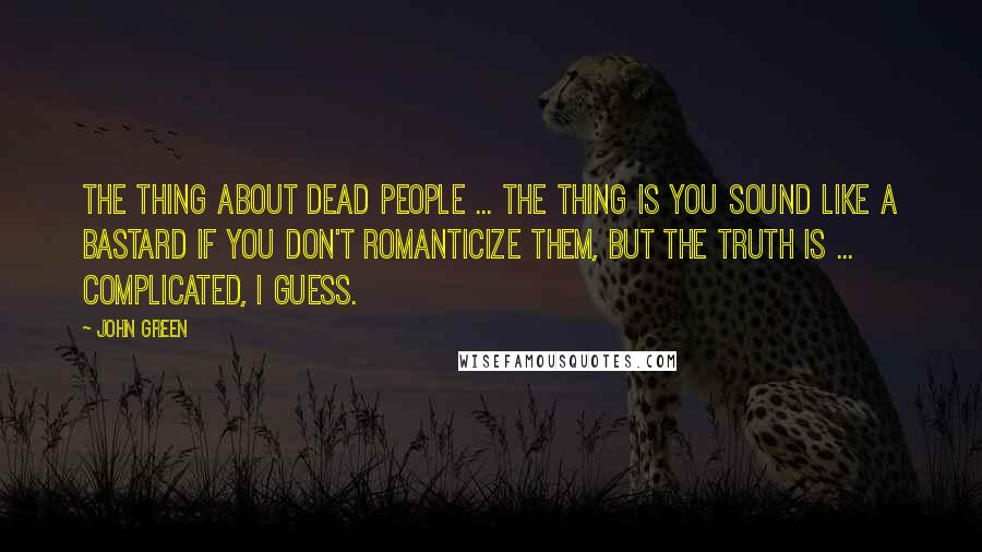 John Green Quotes: The thing about dead people ... The thing is you sound like a bastard if you don't romanticize them, but the truth is ... complicated, I guess.