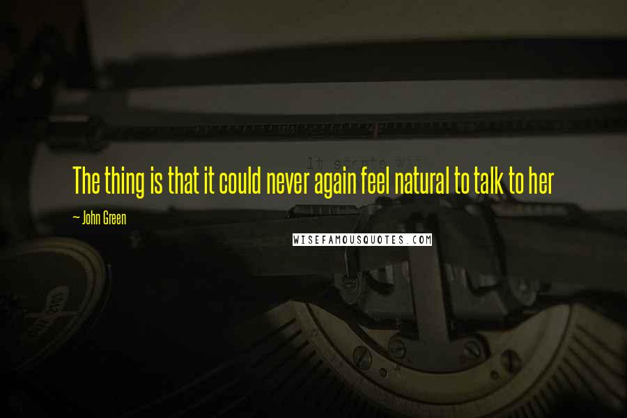 John Green Quotes: The thing is that it could never again feel natural to talk to her