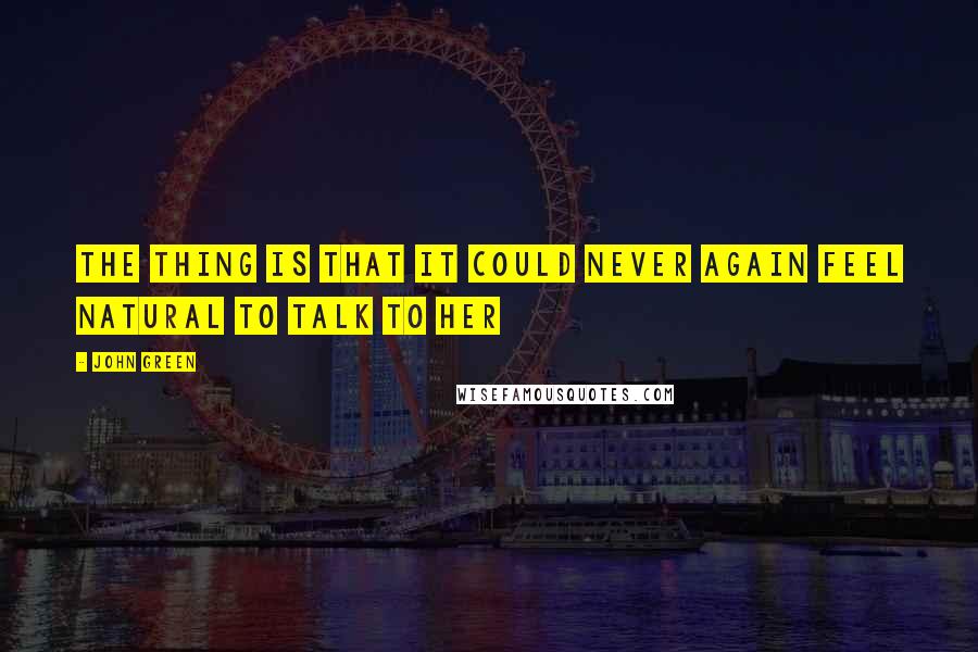 John Green Quotes: The thing is that it could never again feel natural to talk to her