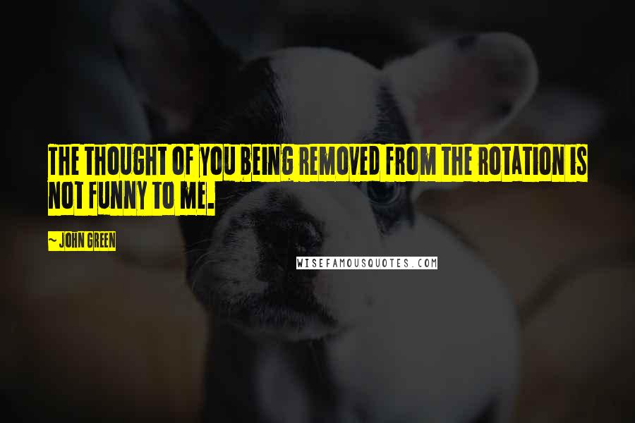 John Green Quotes: The thought of you being removed from the rotation is not funny to me.