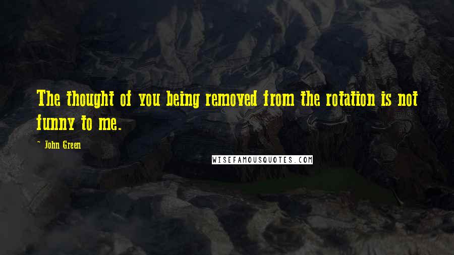 John Green Quotes: The thought of you being removed from the rotation is not funny to me.