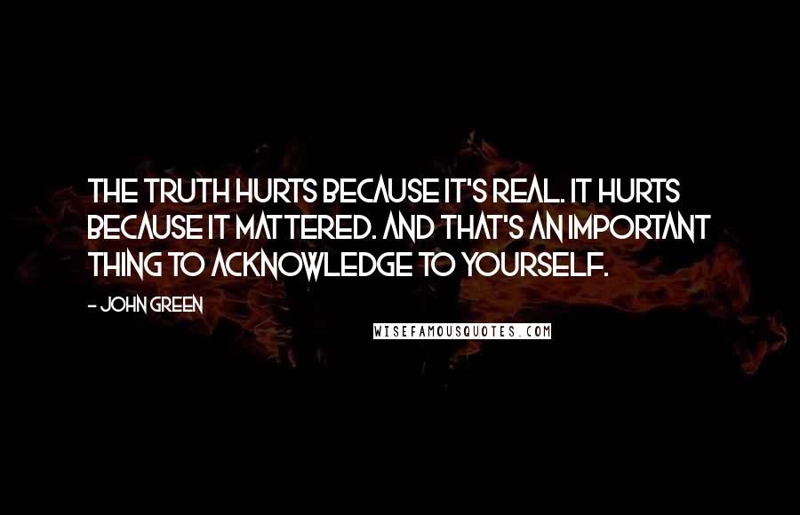 John Green Quotes: The truth hurts because it's real. It hurts because it mattered. And that's an important thing to acknowledge to yourself.