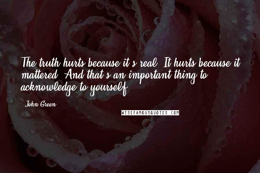John Green Quotes: The truth hurts because it's real. It hurts because it mattered. And that's an important thing to acknowledge to yourself.