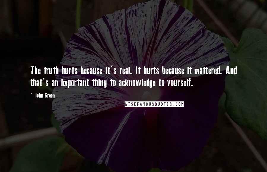 John Green Quotes: The truth hurts because it's real. It hurts because it mattered. And that's an important thing to acknowledge to yourself.