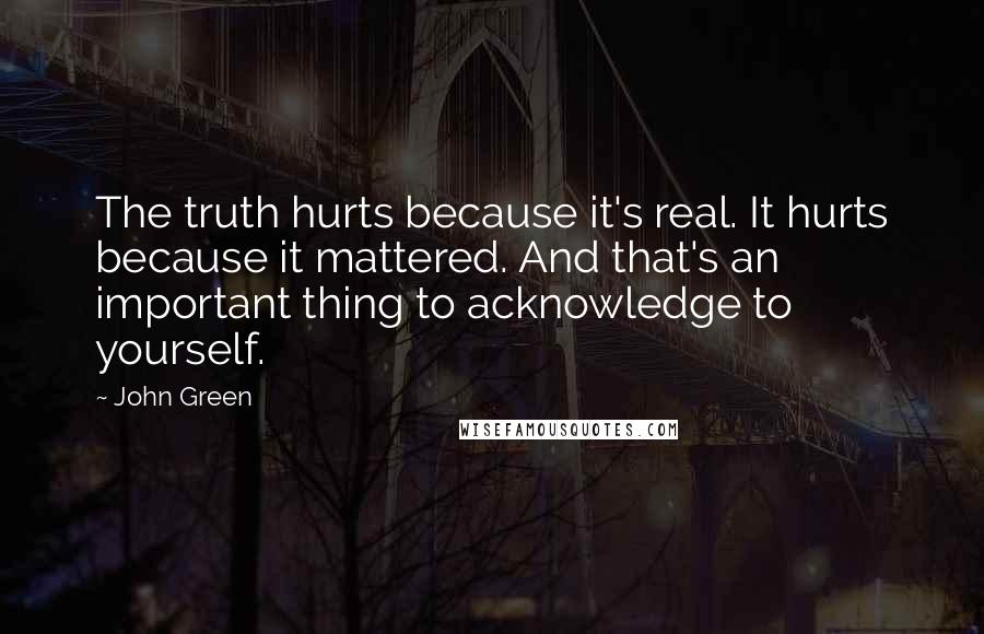 John Green Quotes: The truth hurts because it's real. It hurts because it mattered. And that's an important thing to acknowledge to yourself.