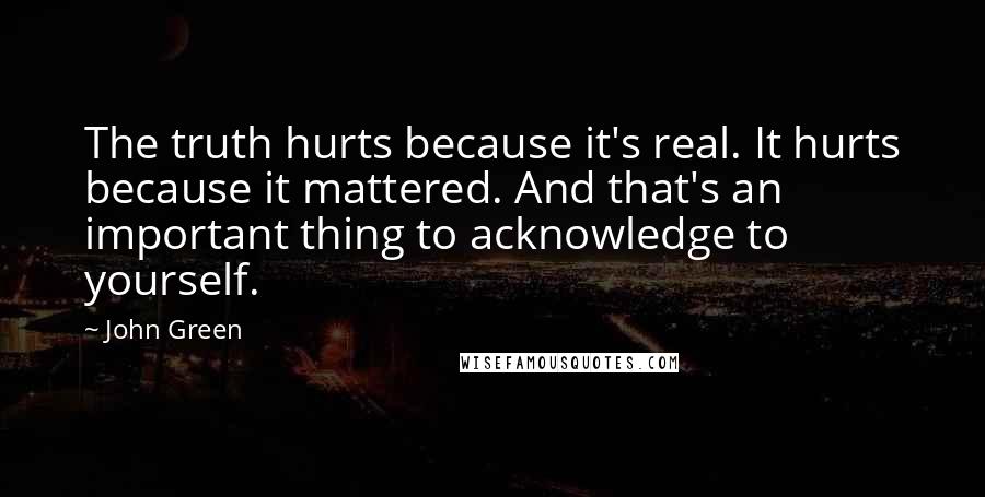 John Green Quotes: The truth hurts because it's real. It hurts because it mattered. And that's an important thing to acknowledge to yourself.