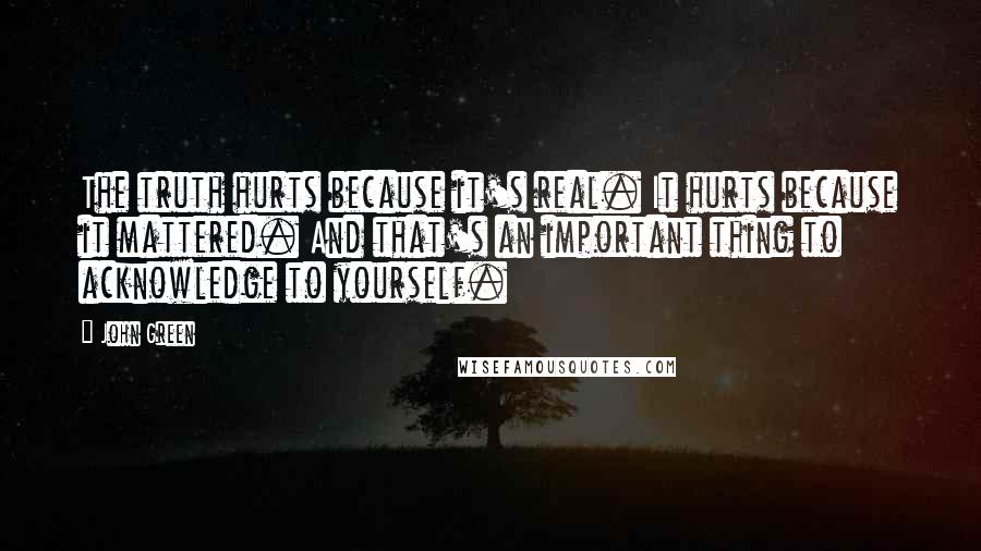 John Green Quotes: The truth hurts because it's real. It hurts because it mattered. And that's an important thing to acknowledge to yourself.