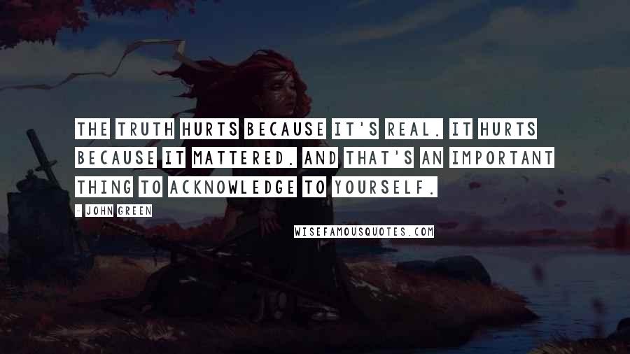 John Green Quotes: The truth hurts because it's real. It hurts because it mattered. And that's an important thing to acknowledge to yourself.